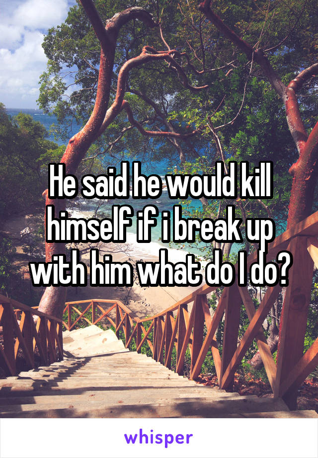 He said he would kill himself if i break up with him what do I do?