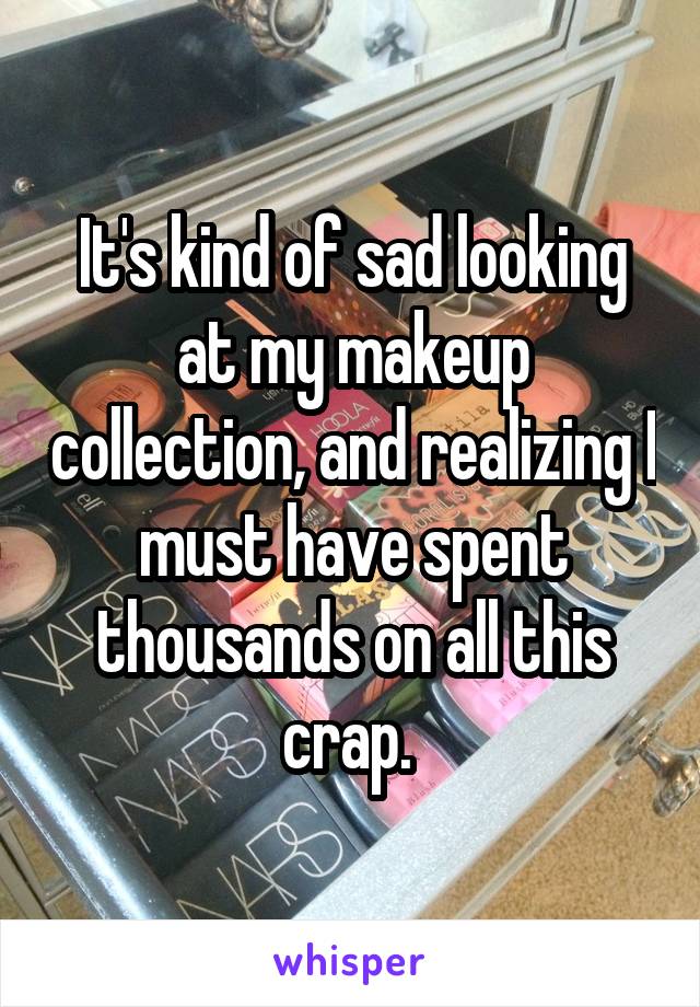 It's kind of sad looking at my makeup collection, and realizing I must have spent thousands on all this crap. 