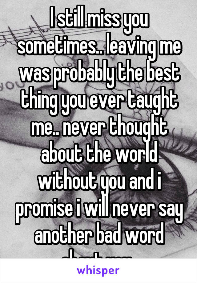 I still miss you sometimes.. leaving me was probably the best thing you ever taught me.. never thought about the world without you and i promise i will never say another bad word about you..