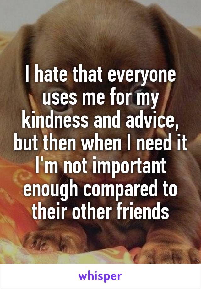 I hate that everyone uses me for my kindness and advice, but then when I need it I'm not important enough compared to their other friends