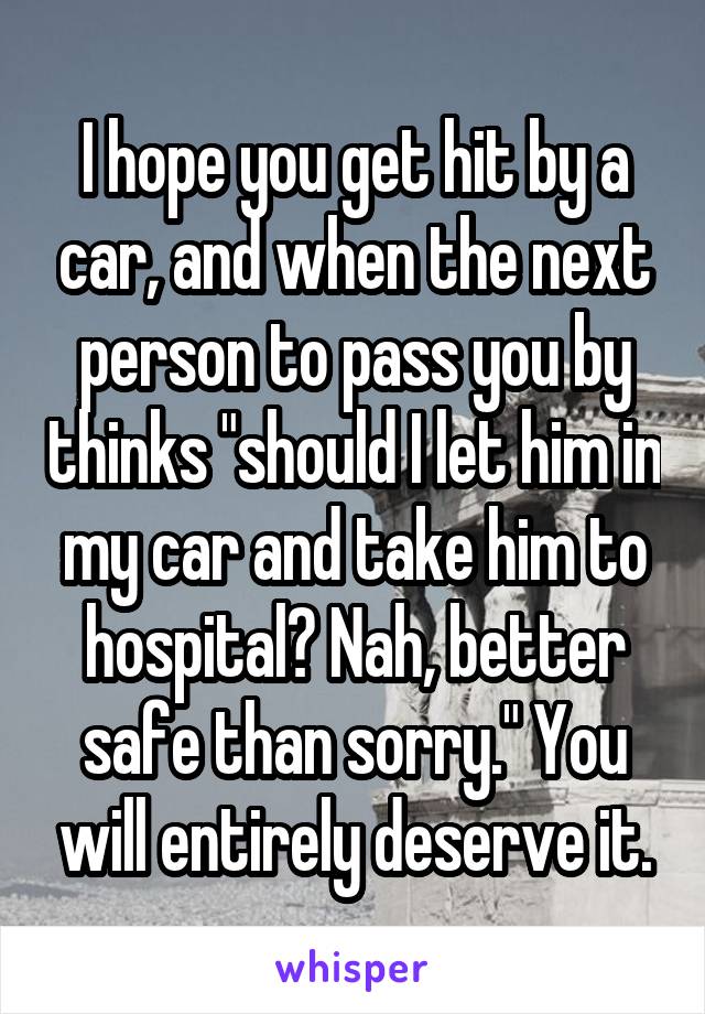 I hope you get hit by a car, and when the next person to pass you by thinks "should I let him in my car and take him to hospital? Nah, better safe than sorry." You will entirely deserve it.