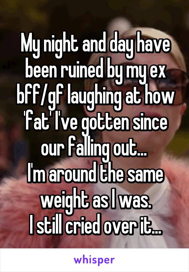 My night and day have been ruined by my ex bff/gf laughing at how 'fat' I've gotten since our falling out... 
I'm around the same weight as I was.
I still cried over it...