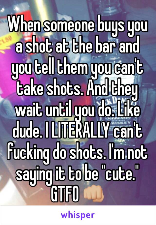 When someone buys you a shot at the bar and you tell them you can't take shots. And they wait until you do. Like dude. I LITERALLY can't fucking do shots. I'm not saying it to be "cute." GTFO 👊🏼