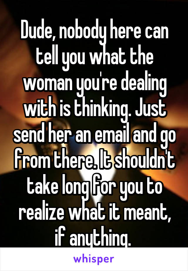 Dude, nobody here can tell you what the woman you're dealing with is thinking. Just send her an email and go from there. It shouldn't take long for you to realize what it meant, if anything. 