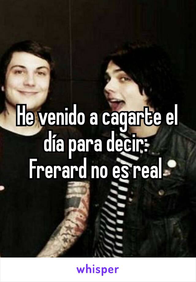 He venido a cagarte el día para decir: 
Frerard no es real 