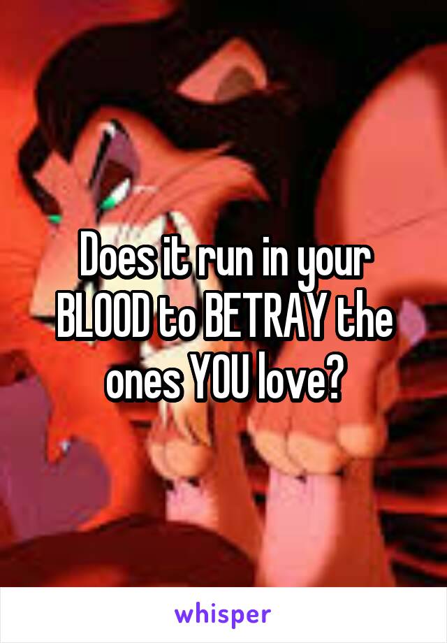 Does it run in your BLOOD to BETRAY the ones YOU love?