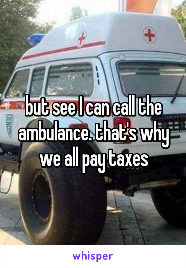 but see I can call the ambulance. that's why we all pay taxes