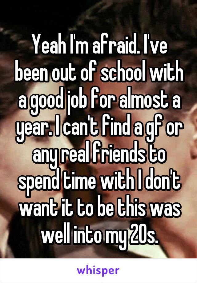 Yeah I'm afraid. I've been out of school with a good job for almost a year. I can't find a gf or any real friends to spend time with I don't want it to be this was well into my 20s.