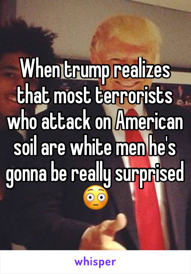 When trump realizes that most terrorists who attack on American soil are white men he's gonna be really surprised 😳 