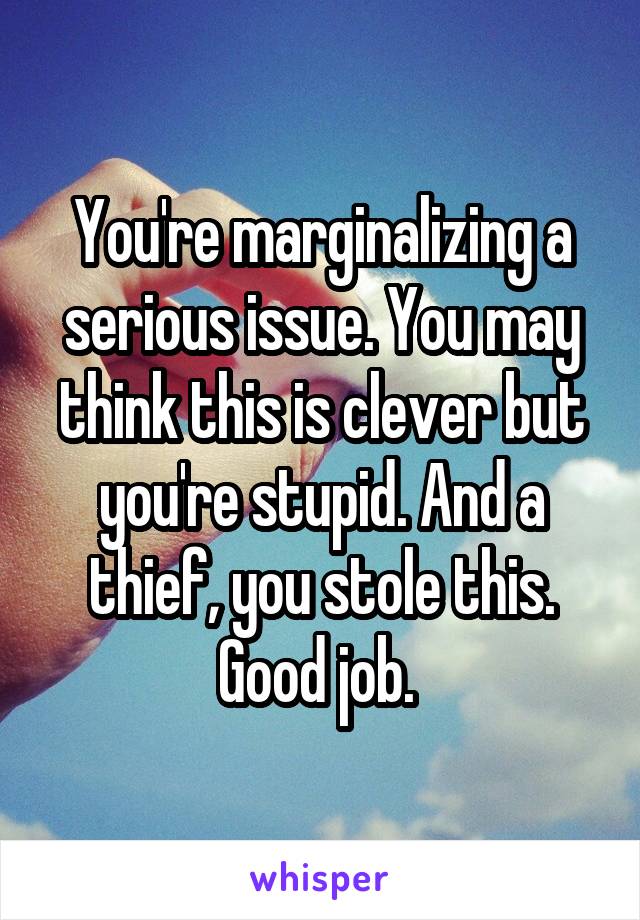 You're marginalizing a serious issue. You may think this is clever but you're stupid. And a thief, you stole this. Good job. 