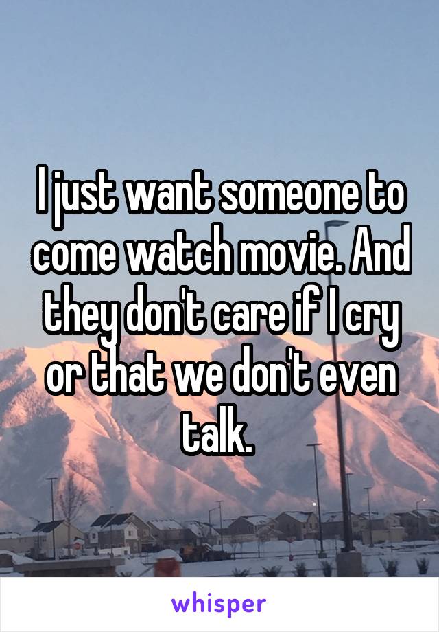 I just want someone to come watch movie. And they don't care if I cry or that we don't even talk. 