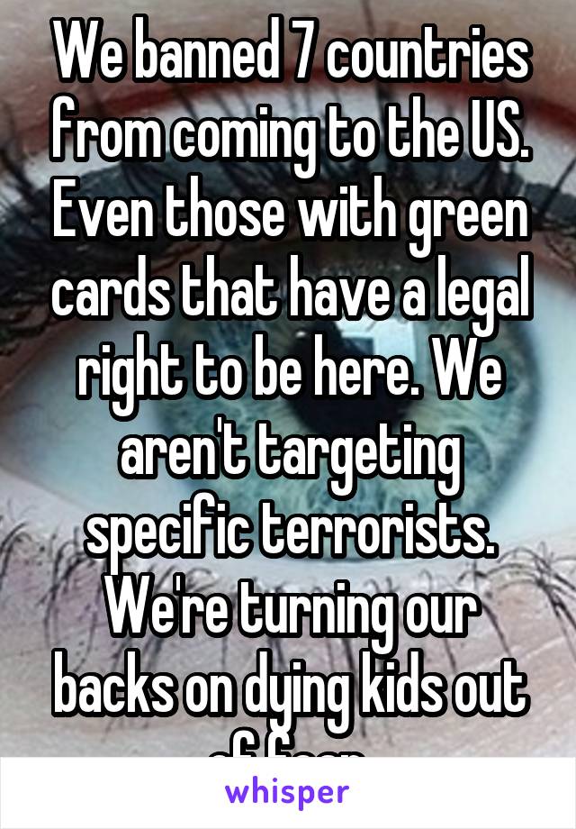 We banned 7 countries from coming to the US. Even those with green cards that have a legal right to be here. We aren't targeting specific terrorists. We're turning our backs on dying kids out of fear.