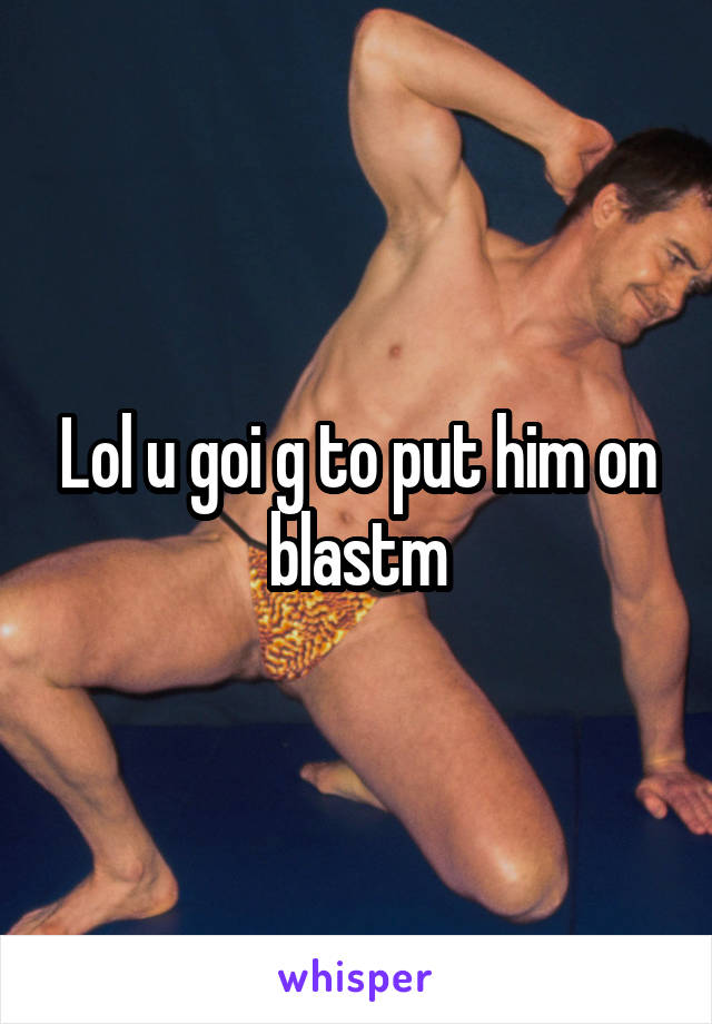 Lol u goi g to put him on blastm