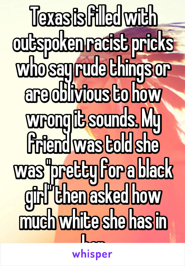 Texas is filled with outspoken racist pricks who say rude things or are oblivious to how wrong it sounds. My friend was told she was "pretty for a black girl" then asked how much white she has in her