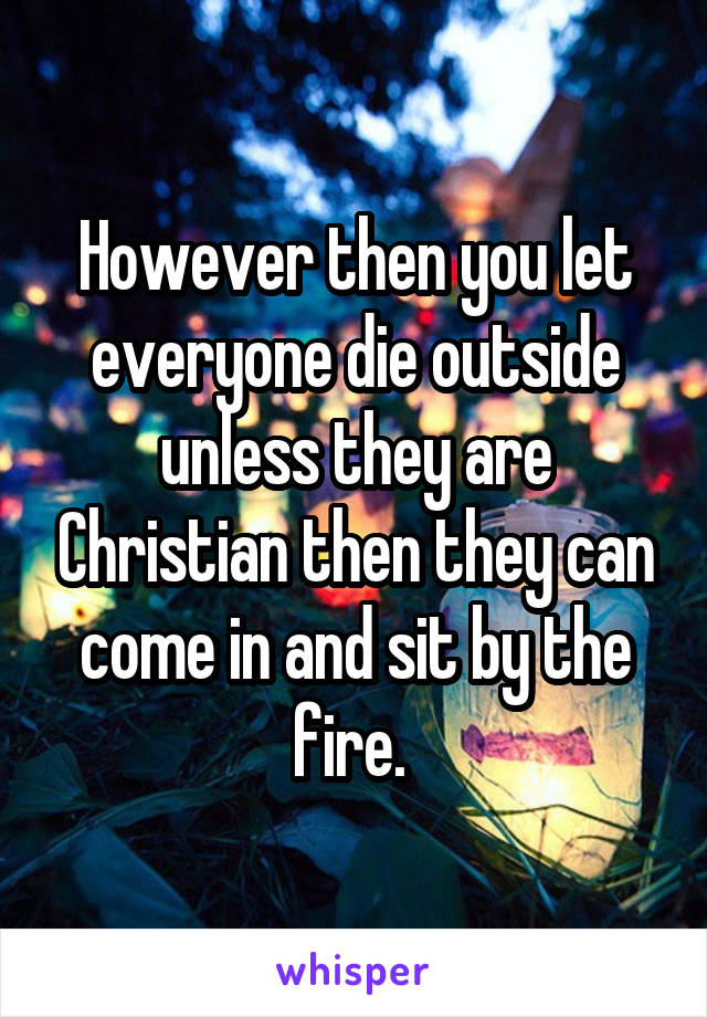 However then you let everyone die outside unless they are Christian then they can come in and sit by the fire. 