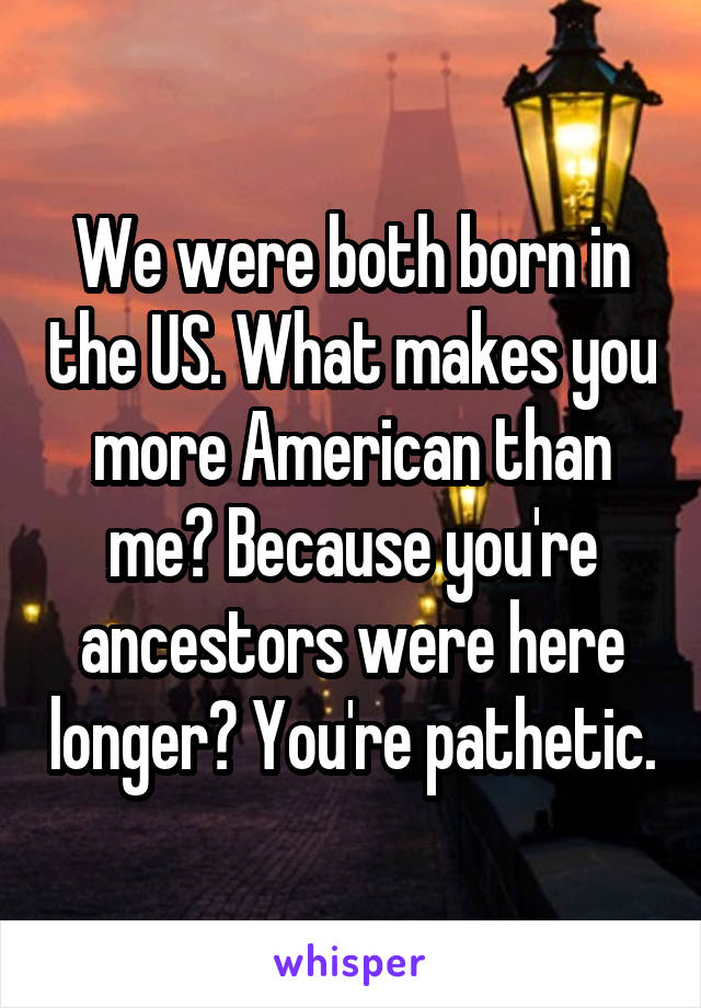 We were both born in the US. What makes you more American than me? Because you're ancestors were here longer? You're pathetic.