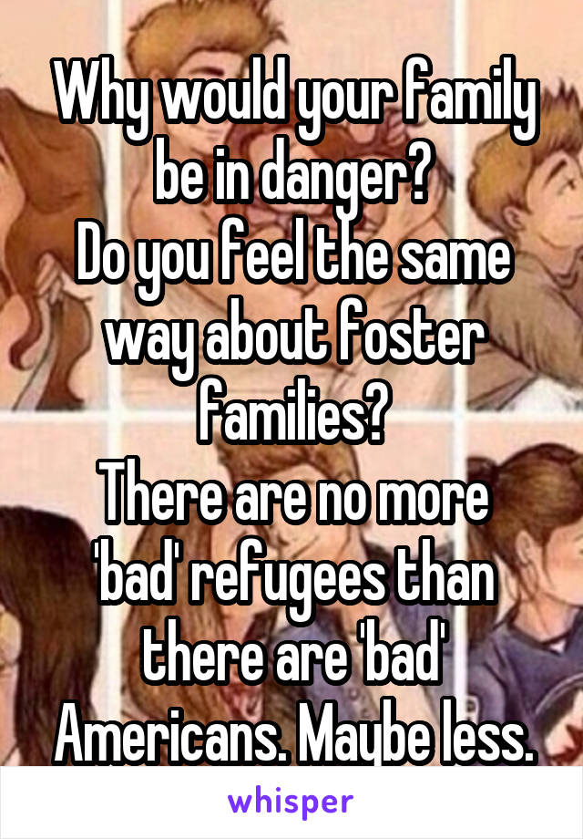 Why would your family be in danger?
Do you feel the same way about foster families?
There are no more 'bad' refugees than there are 'bad' Americans. Maybe less.