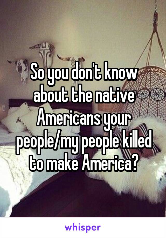 So you don't know about the native Americans your people/my people killed to make America?