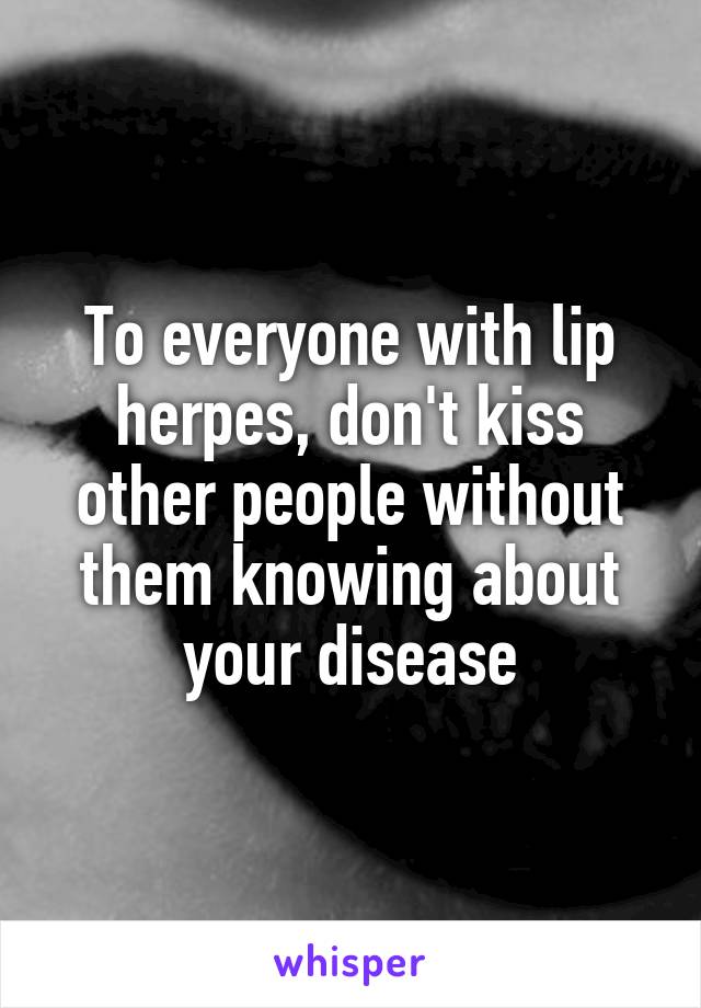 To everyone with lip herpes, don't kiss other people without them knowing about your disease