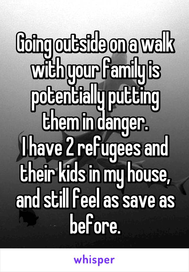 Going outside on a walk with your family is potentially putting them in danger.
I have 2 refugees and their kids in my house, and still feel as save as before.