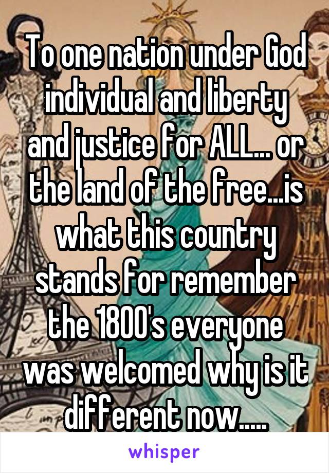 To one nation under God individual and liberty and justice for ALL... or the land of the free...is what this country stands for remember the 1800's everyone was welcomed why is it different now.....