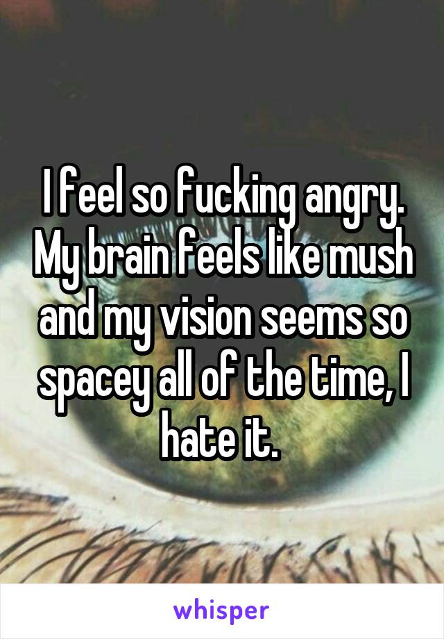 I feel so fucking angry. My brain feels like mush and my vision seems so spacey all of the time, I hate it. 