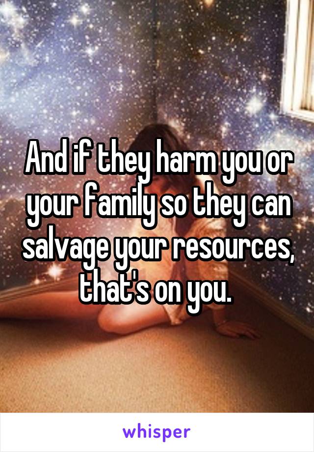 And if they harm you or your family so they can salvage your resources, that's on you. 