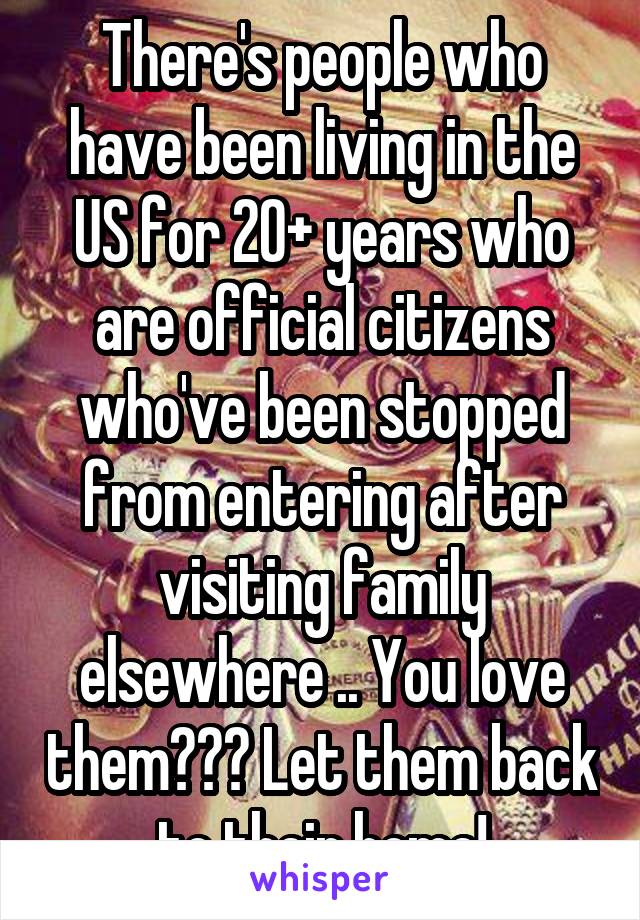 There's people who have been living in the US for 20+ years who are official citizens who've been stopped from entering after visiting family elsewhere .. You love them??? Let them back to their home!