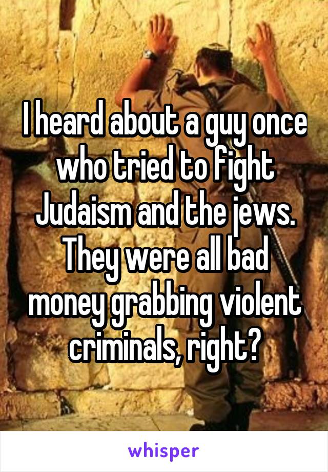 I heard about a guy once who tried to fight Judaism and the jews. They were all bad money grabbing violent criminals, right?