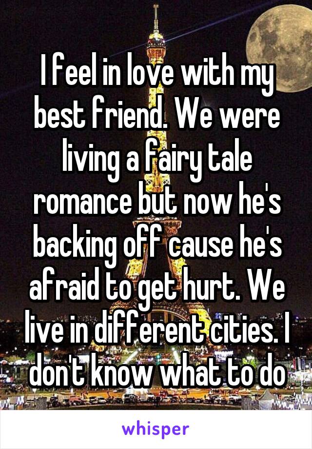 I feel in love with my best friend. We were living a fairy tale romance but now he's backing off cause he's afraid to get hurt. We live in different cities. I don't know what to do