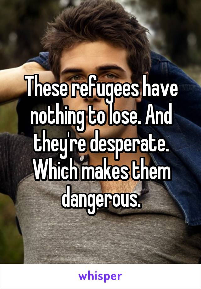 These refugees have nothing to lose. And they're desperate. Which makes them dangerous.