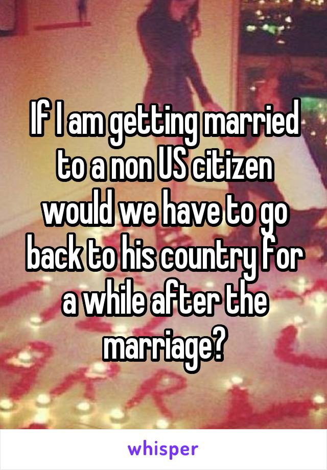 If I am getting married to a non US citizen would we have to go back to his country for a while after the marriage?