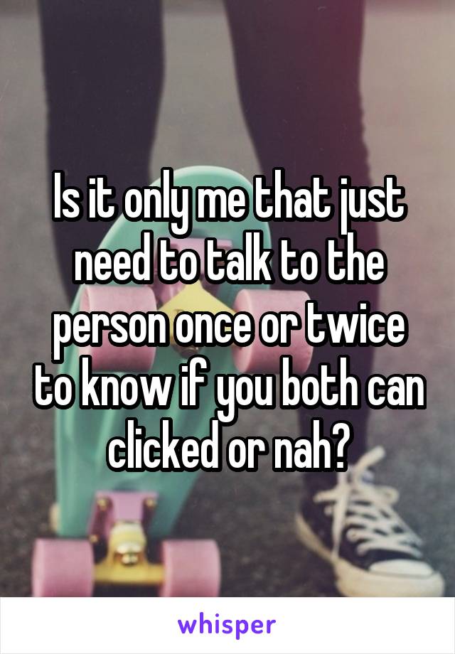 Is it only me that just need to talk to the person once or twice to know if you both can clicked or nah?