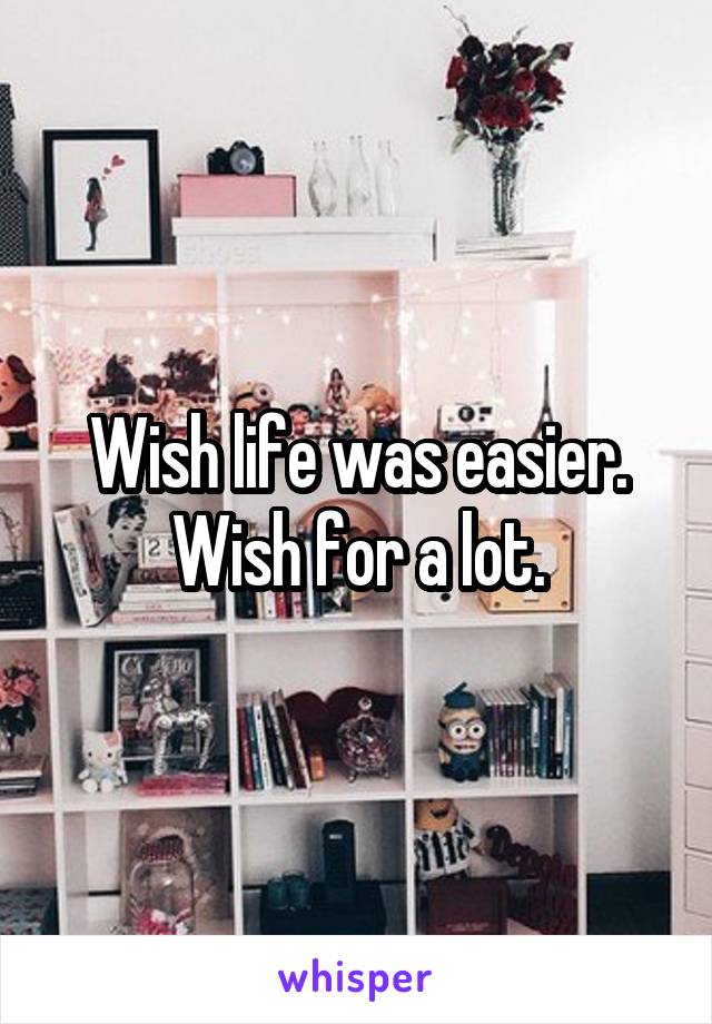 Wish life was easier.
Wish for a lot.