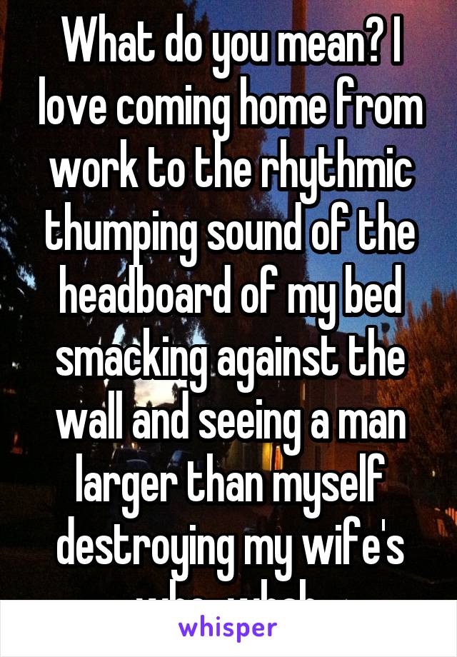 What do you mean? I love coming home from work to the rhythmic thumping sound of the headboard of my bed smacking against the wall and seeing a man larger than myself destroying my wife's who-whah.