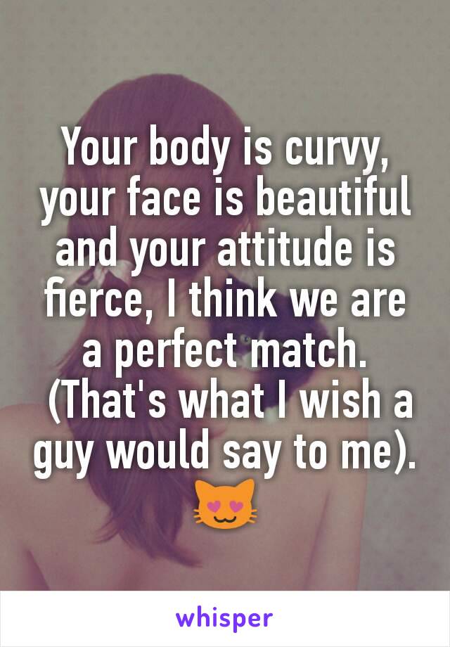 Your body is curvy, your face is beautiful and your attitude is fierce, I think we are a perfect match.
 (That's what I wish a guy would say to me).
😻