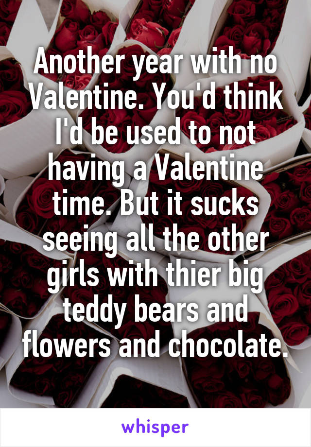 Another year with no Valentine. You'd think I'd be used to not having a Valentine time. But it sucks seeing all the other girls with thier big teddy bears and flowers and chocolate. 