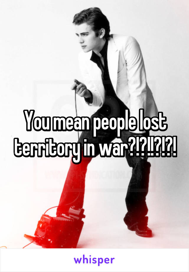 You mean people lost territory in war?!?!!?!?!