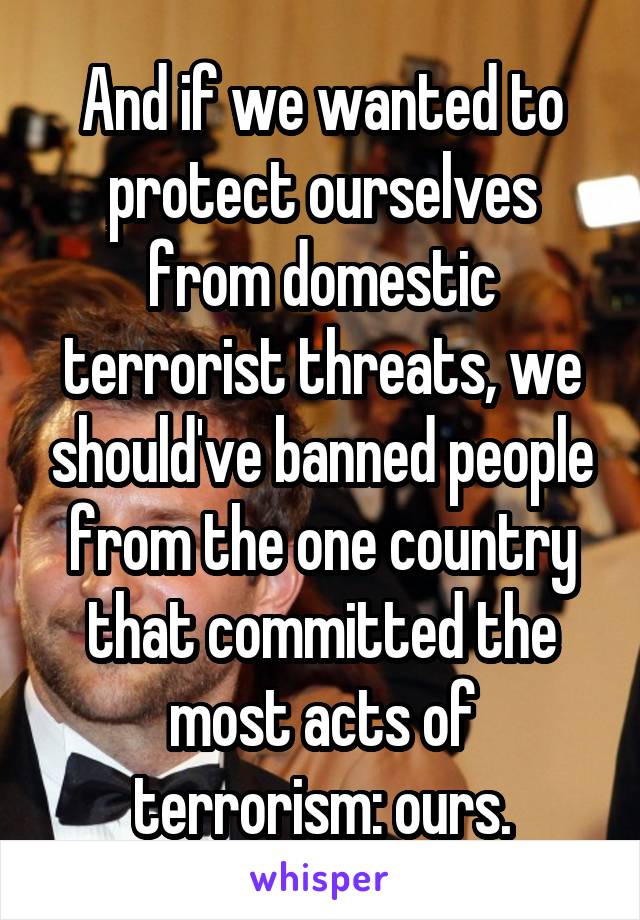 And if we wanted to protect ourselves from domestic terrorist threats, we should've banned people from the one country that committed the most acts of terrorism: ours.