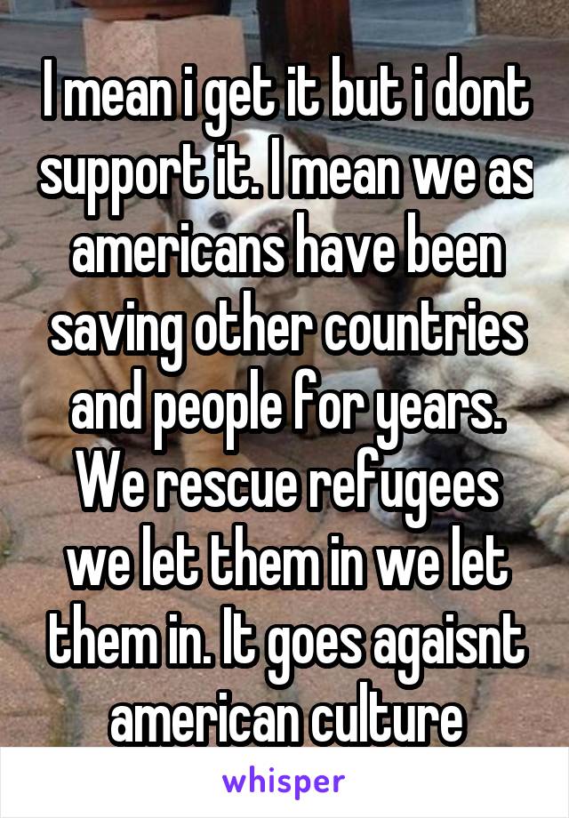 I mean i get it but i dont support it. I mean we as americans have been saving other countries and people for years. We rescue refugees we let them in we let them in. It goes agaisnt american culture