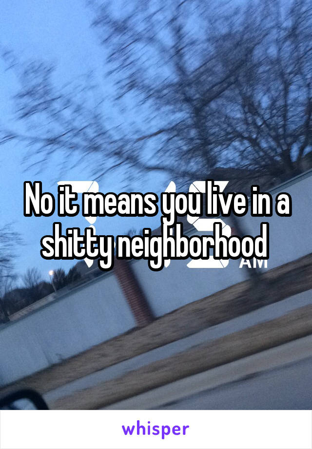 No it means you live in a shitty neighborhood 