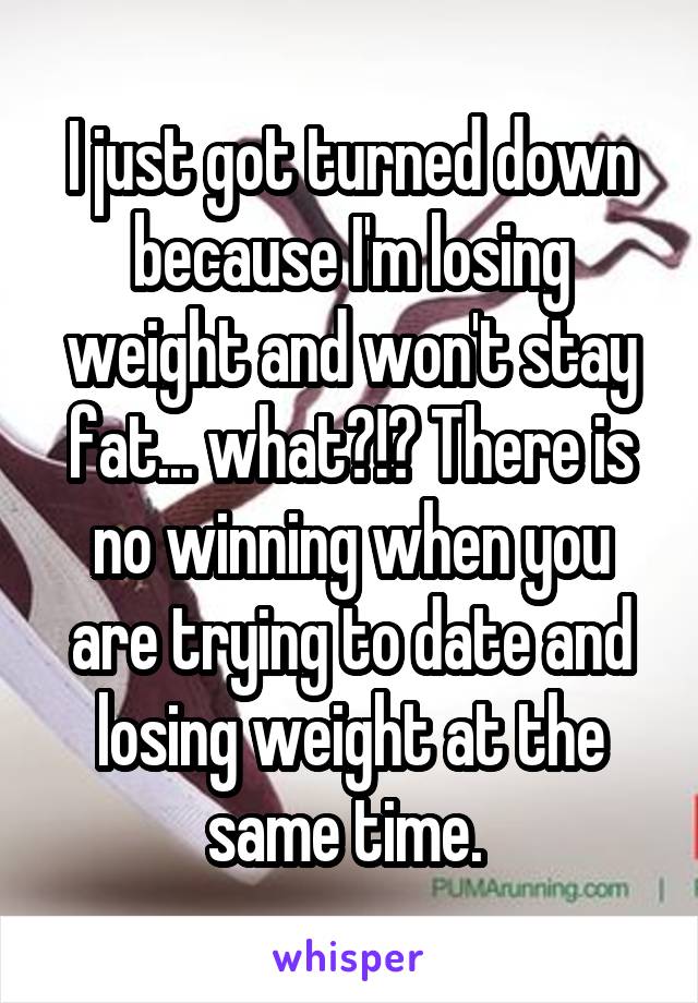 I just got turned down because I'm losing weight and won't stay fat... what?!? There is no winning when you are trying to date and losing weight at the same time. 