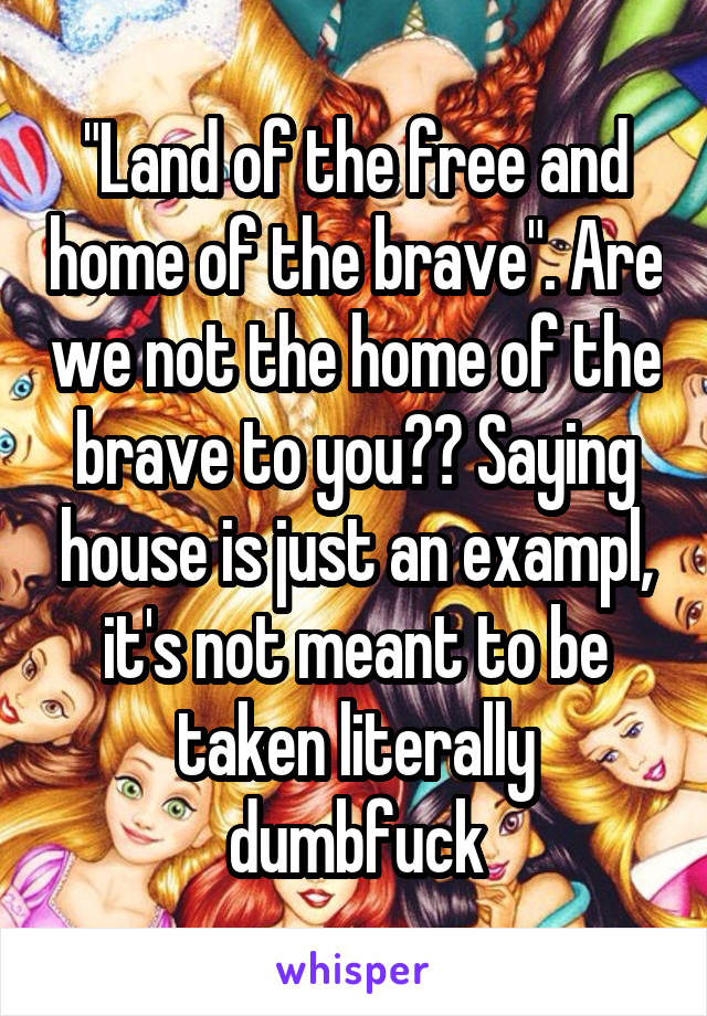 "Land of the free and home of the brave". Are we not the home of the brave to you?? Saying house is just an exampl, it's not meant to be taken literally dumbfuck