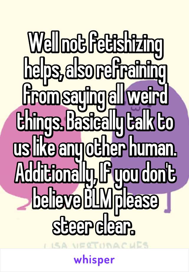 Well not fetishizing helps, also refraining from saying all weird things. Basically talk to us like any other human. Additionally, If you don't believe BLM please steer clear. 