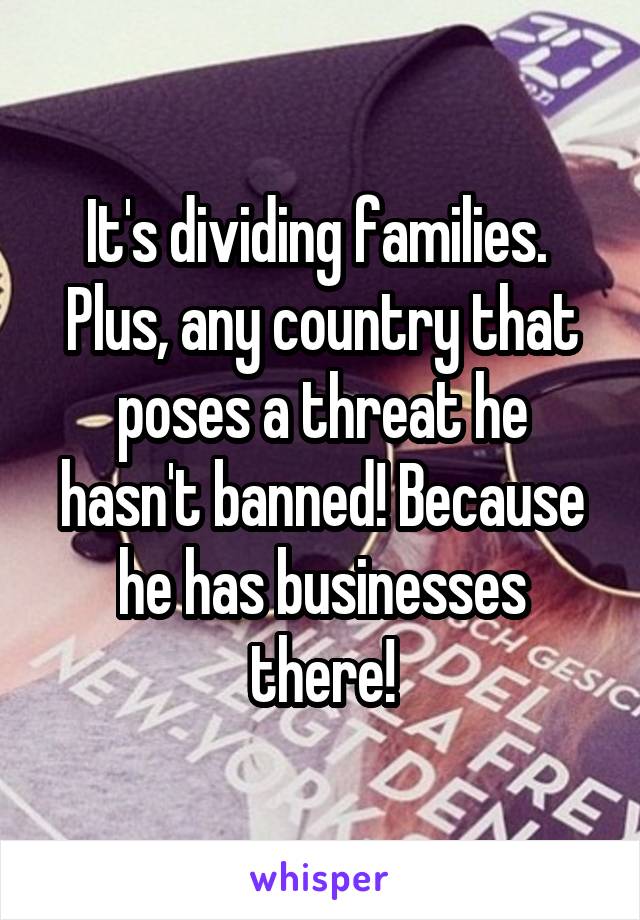 It's dividing families.  Plus, any country that poses a threat he hasn't banned! Because he has businesses there!