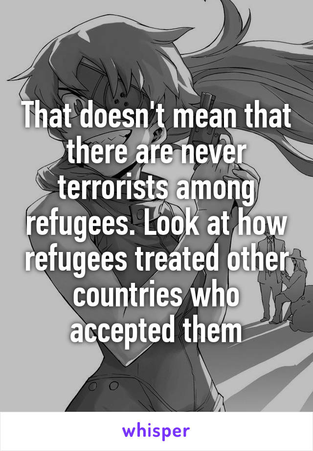 That doesn't mean that there are never terrorists among refugees. Look at how refugees treated other countries who accepted them