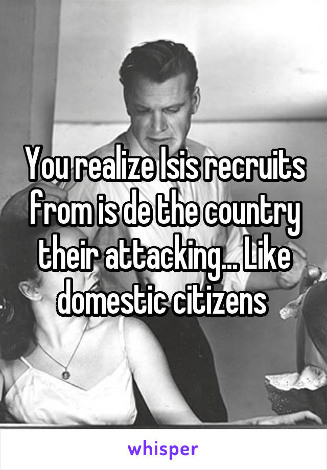 You realize Isis recruits from is de the country their attacking... Like domestic citizens 