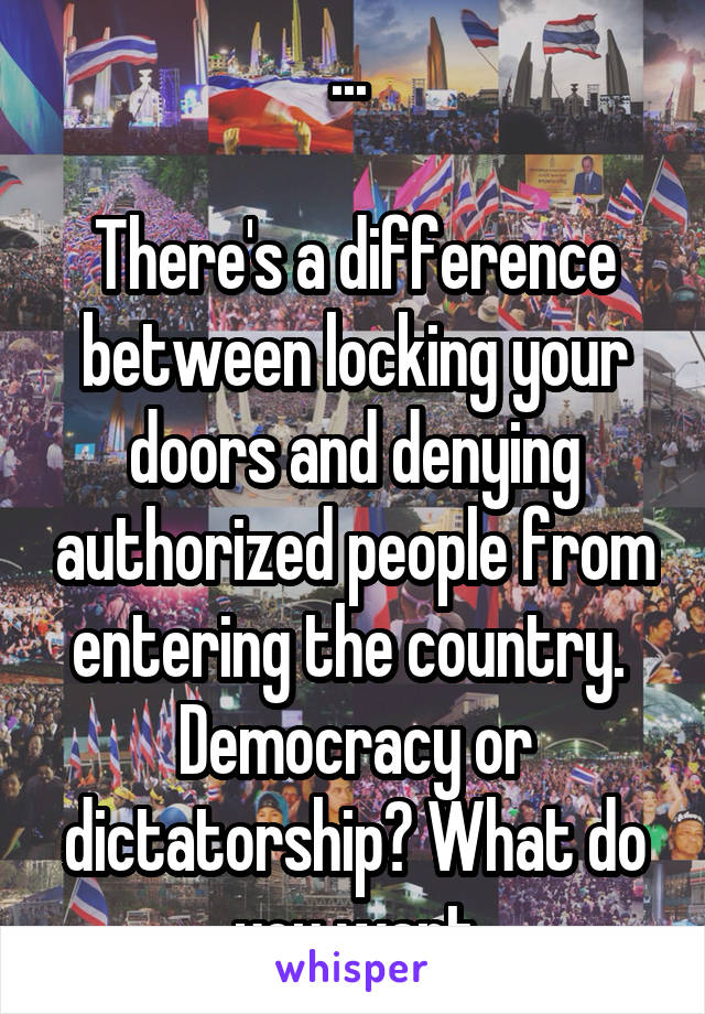 ... 

There's a difference between locking your doors and denying authorized people from entering the country. 
Democracy or dictatorship? What do you want