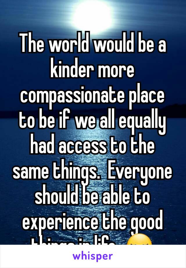 The world would be a kinder more compassionate place to be if we all equally had access to the same things.  Everyone should be able to experience the good things in life. 😏