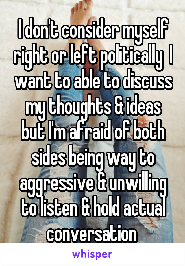 I don't consider myself right or left politically  I want to able to discuss my thoughts & ideas but I'm afraid of both sides being way to aggressive & unwilling to listen & hold actual conversation 